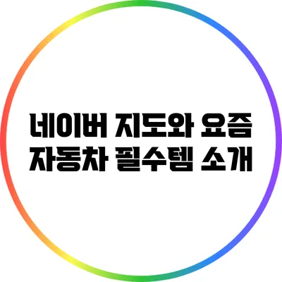 네이버 지도와 요즘 자동차 필수템 소개