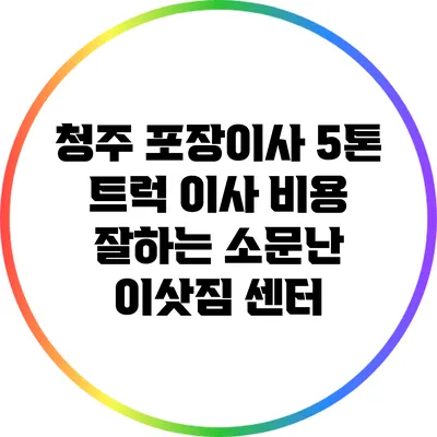청주 포장이사: 5톤 트럭 이사 비용 잘하는 소문난 이삿짐 센터