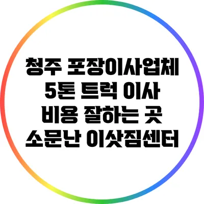 청주 포장이사업체: 5톤 트럭 이사 비용 잘하는 곳 소문난 이삿짐센터