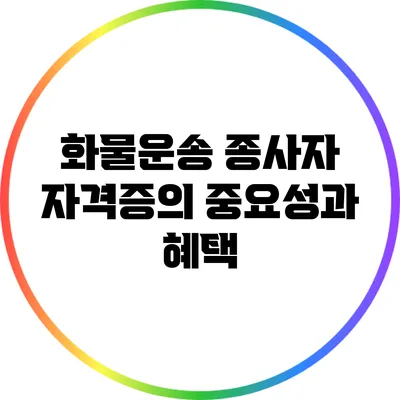 화물운송 종사자 자격증의 중요성과 혜택