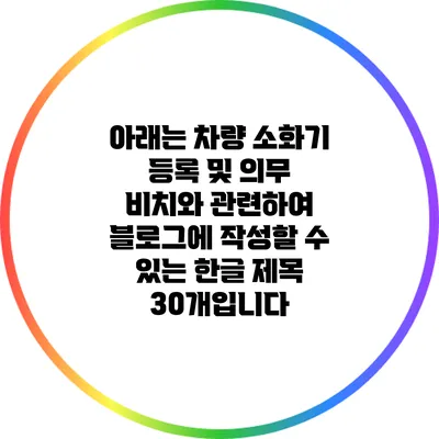 아래는 차량 소화기 등록 및 의무 비치와 관련하여 블로그에 작성할 수 있는 한글 제목 30개입니다: